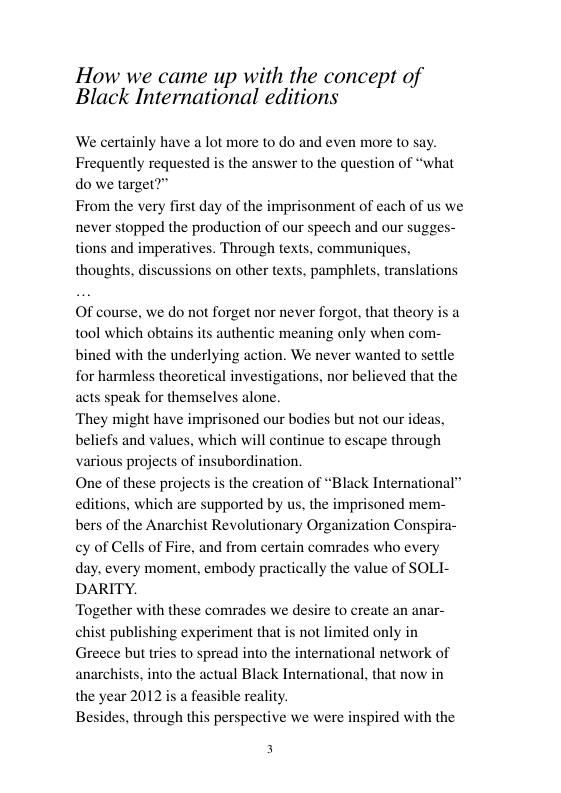 How we came up with the concept of Black International editions  We certainly have a lot more to do and even more to say. Frequently requested is the answer to the question of “what do we target?”  From the very first day of the imprisonment of each of us we never stopped the production of our speech and our sugges- tions and imperatives. Through texts, thoughts, discussions on other texts, pamphlets, translations  ommuniques.  Of course, we do not forget nor never forgot, that theory is a tool which obtains its authentic meaning only when com- bined with the underlying action. We never wanted to setile for harmless theoretical investigations, nor believed that the acts speak for themselves alone.  ‘They might have imprisoned our bodies but not our ideas, beliefs and values, which will continue to escape through various projects of insubordination.  One of these projects is the creation of “Black International” editions, which are supported by us, the imprisoned menm- bers of the Anarchist Revolutionary Organization Cons cy of Cells of Fire, and from certain comrades who every day. every moment, embody practically the value of SOLI- DARITY.  Together with these comrades we desire to create an anar- chist publishing experiment that s not limited only in Greece but tries o spread into the international network of anarchis the year 2012 is a feasible reality. Besides, through this perspective we were  into the actual Black International, that now in  3 